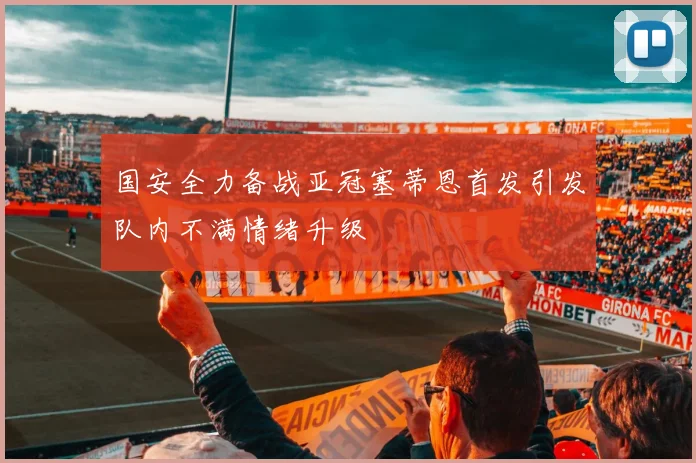 国安全力备战亚冠塞蒂恩首发引发队内不满情绪升级