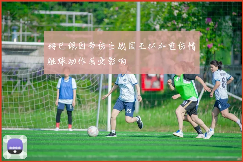 姆巴佩因带伤出战国王杯加重伤情触球动作或受影响