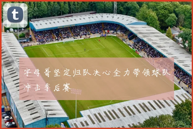 字母哥坚定归队决心全力带领球队冲击季后赛