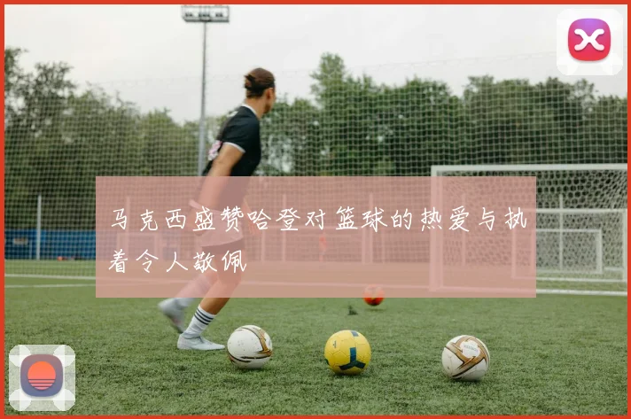 马克西盛赞哈登对篮球的热爱与执着令人敬佩