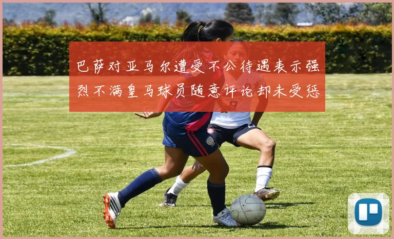 巴萨对亚马尔遭受不公待遇表示强烈不满皇马球员随意评论却未受惩罚