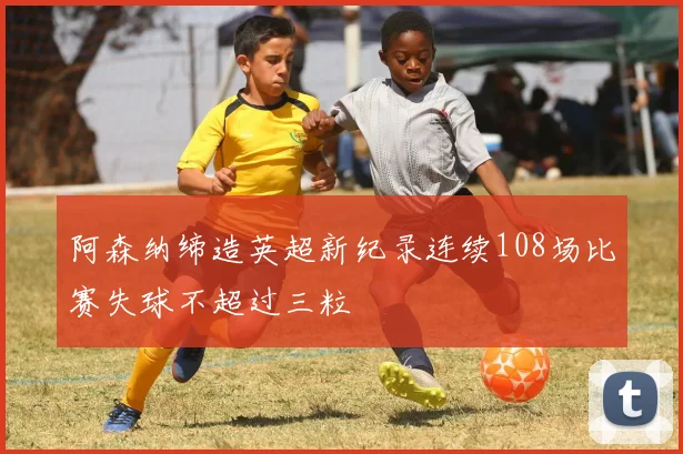 阿森纳缔造英超新纪录连续108场比赛失球不超过三粒