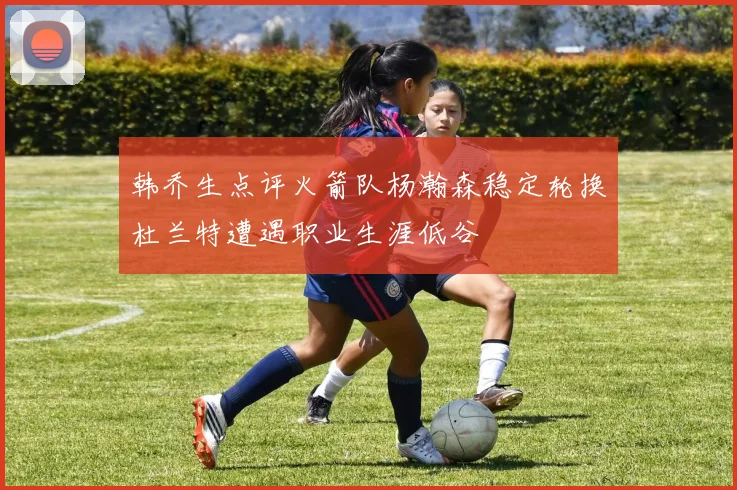 韩乔生点评火箭队杨瀚森稳定轮换杜兰特遭遇职业生涯低谷