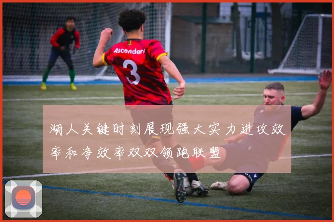 湖人关键时刻展现强大实力进攻效率和净效率双双领跑联盟