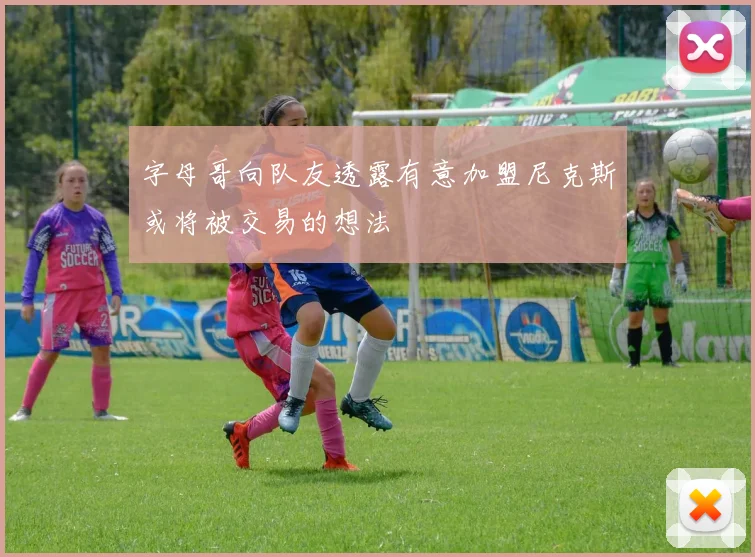 字母哥向队友透露有意加盟尼克斯或将被交易的想法