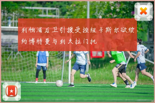利物浦后卫引援受挫纽卡斯尔欲续约博特曼与利夫拉门托