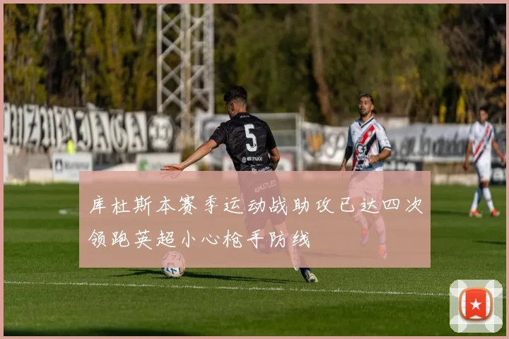 库杜斯本赛季运动战助攻已达四次领跑英超小心枪手防线