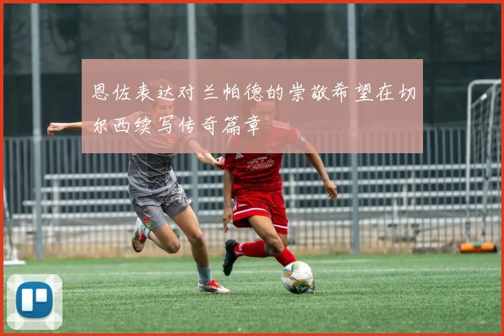 恩佐表达对兰帕德的崇敬希望在切尔西续写传奇篇章