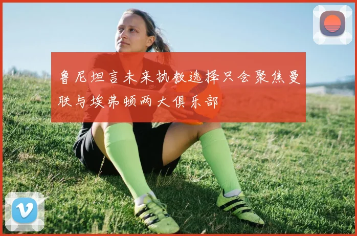 鲁尼坦言未来执教选择只会聚焦曼联与埃弗顿两大俱乐部