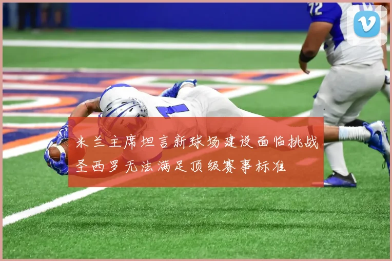 米兰主席坦言新球场建设面临挑战圣西罗无法满足顶级赛事标准