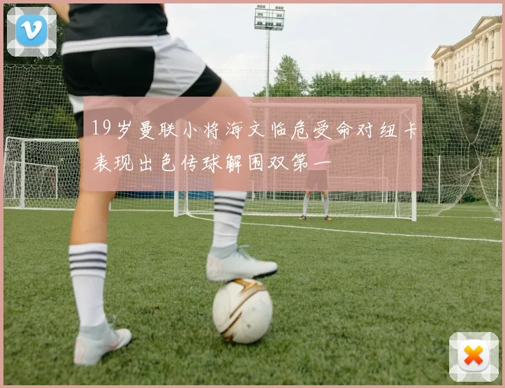 19岁曼联小将海文临危受命对纽卡表现出色传球解围双第一