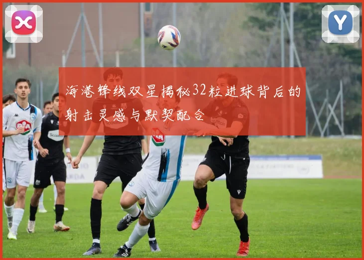 海港锋线双星揭秘32粒进球背后的射击灵感与默契配合