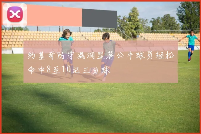 约基奇防守漏洞显著公牛球员轻松命中8至10记三分球
