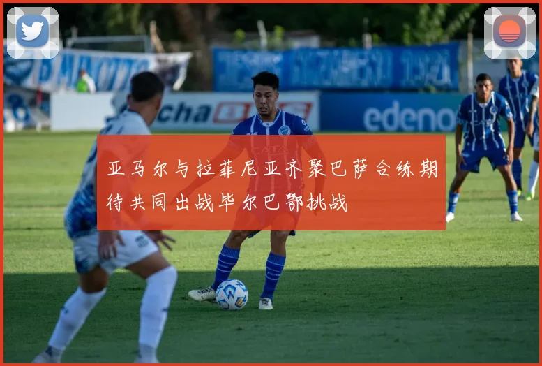 亚马尔与拉菲尼亚齐聚巴萨合练期待共同出战毕尔巴鄂挑战