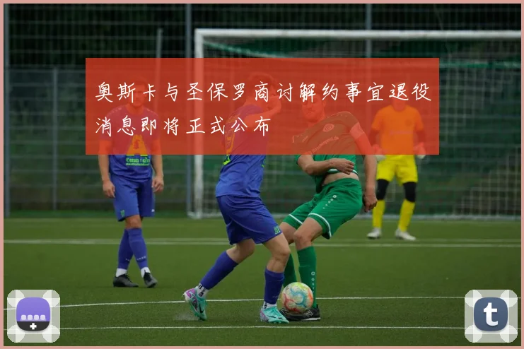 奥斯卡与圣保罗商讨解约事宜退役消息即将正式公布