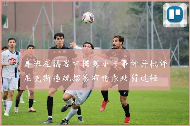 库班在播客中揭露小卡事件并批评尼克斯违规招募布伦森处罚过轻