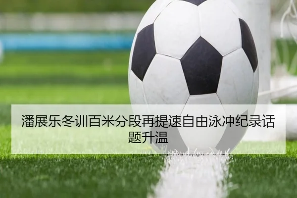 潘展乐冬训百米分段再提速自由泳冲纪录话题升温 - leyu